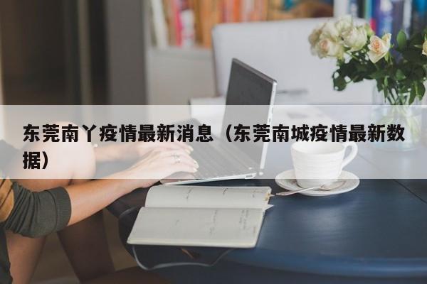 东莞南丫疫情最新消息(东莞南城疫情最新数据)
