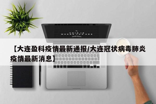 【大连盈科疫情最新通报/大连冠状病毒肺炎疫情最新消息】