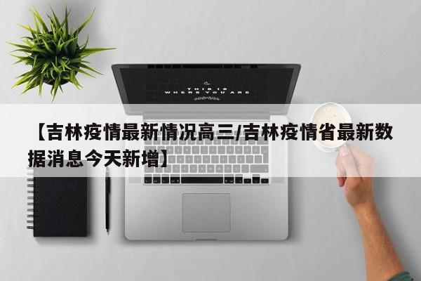 【吉林疫情最新情况高三/吉林疫情省最新数据消息今天新增】