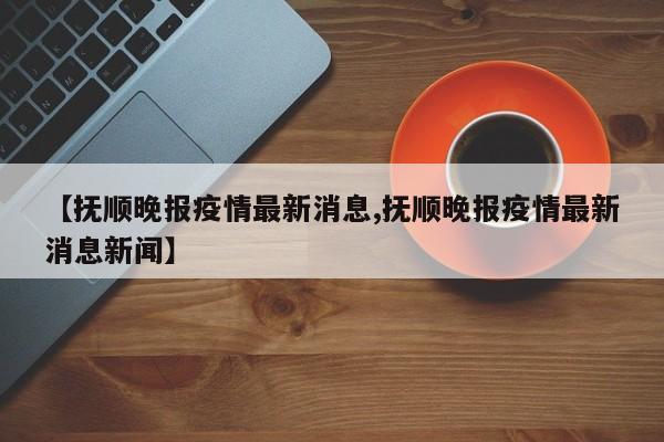 【抚顺晚报疫情最新消息,抚顺晚报疫情最新消息新闻】