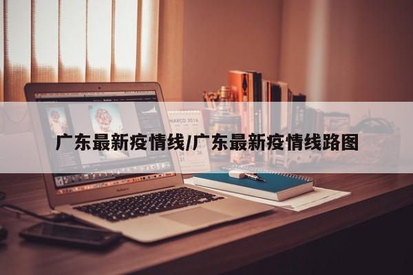 广东最新疫情线/广东最新疫情线路图