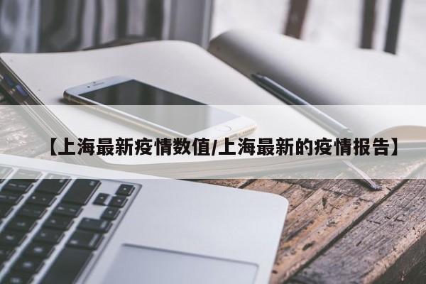 【上海最新疫情数值/上海最新的疫情报告】