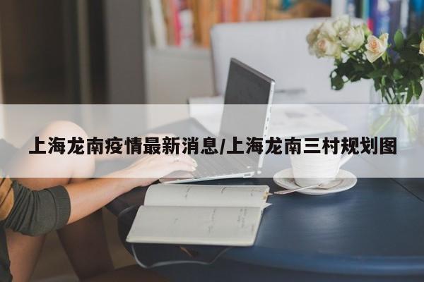 上海龙南疫情最新消息/上海龙南三村规划图
